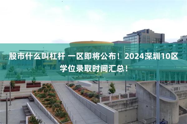 股市什么叫杠杆 一区即将公布！2024深圳10区学位录取时间汇总！