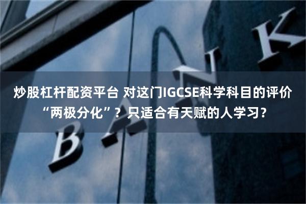 炒股杠杆配资平台 对这门IGCSE科学科目的评价“两极分化”？只适合有天赋的人学习？