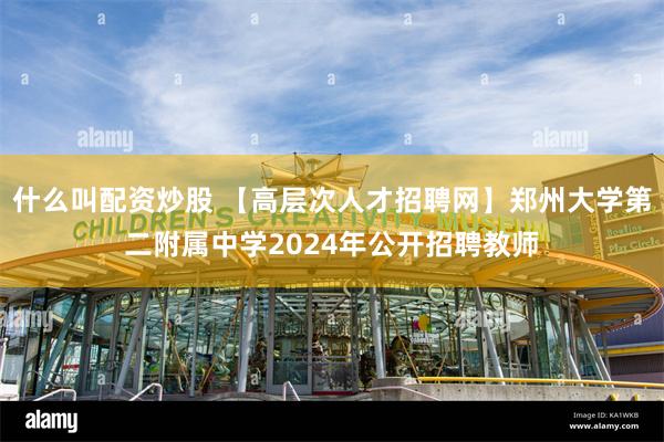 什么叫配资炒股 【高层次人才招聘网】郑州大学第二附属中学2024年公开招聘教师