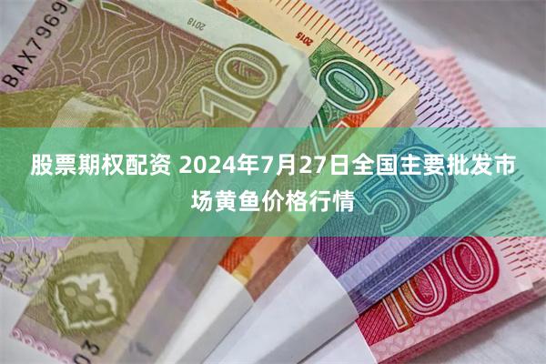 股票期权配资 2024年7月27日全国主要批发市场黄鱼价格行情