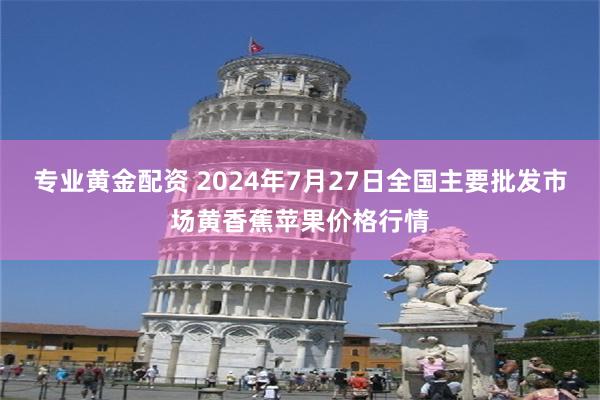 专业黄金配资 2024年7月27日全国主要批发市场黄香蕉苹果价格行情