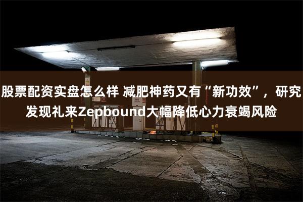 股票配资实盘怎么样 减肥神药又有“新功效”，研究发现礼来Zepbound大幅降低心力衰竭风险