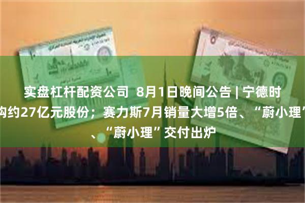 实盘杠杆配资公司  8月1日晚间公告 | 宁德时代累计回购约27亿元股份；赛力斯7月销量大增5倍、“蔚小理”交付出炉