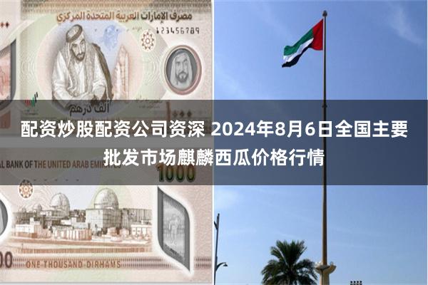 配资炒股配资公司资深 2024年8月6日全国主要批发市场麒麟西瓜价格行情