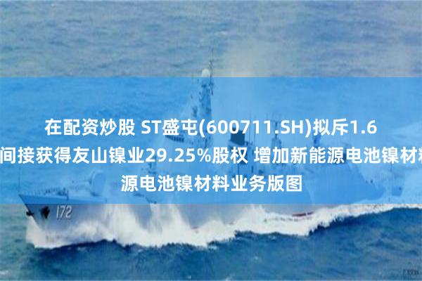 在配资炒股 ST盛屯(600711.SH)拟斥1.63亿美元以间接获得友山镍业29.25%股权 增加新能源电池镍材料业务版图