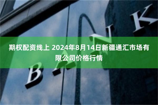 期权配资线上 2024年8月14日新疆通汇市场有限公司价格行情