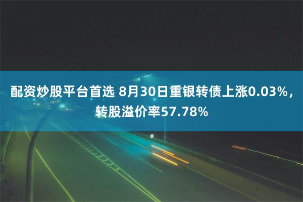 配资炒股平台首选 8月30日重银转债上涨0.03%，转股溢价率57.78%