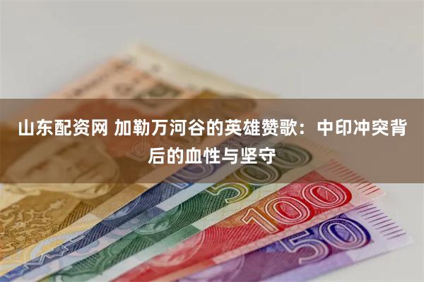 山东配资网 加勒万河谷的英雄赞歌：中印冲突背后的血性与坚守