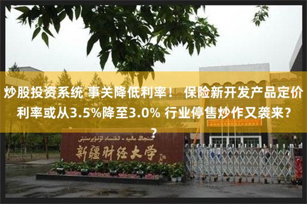 炒股投资系统 事关降低利率！ 保险新开发产品定价利率或从3.5%降至3.0% 行业停售炒作又袭来？