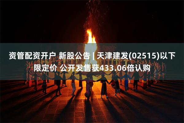 资管配资开户 新股公告 | 天津建发(02515)以下限定价 公开发售获433.06倍认购