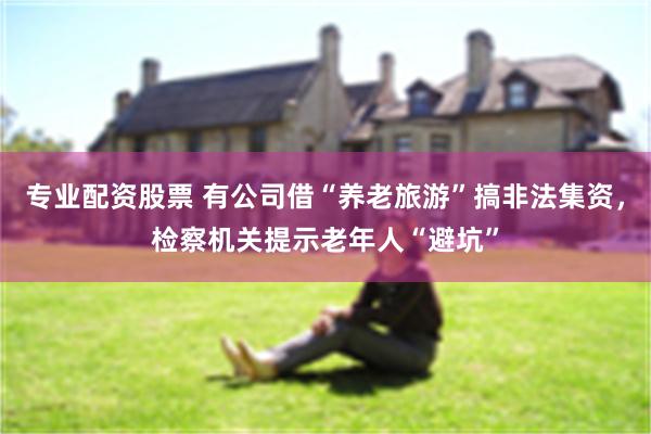 专业配资股票 有公司借“养老旅游”搞非法集资，检察机关提示老年人“避坑”