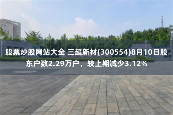 股票炒股网站大全 三超新材(300554)8月10日股东户数2.29万户，较上期减少3.12%