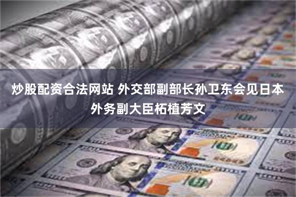 炒股配资合法网站 外交部副部长孙卫东会见日本外务副大臣柘植芳文