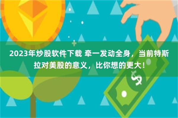 2023年炒股软件下载 牵一发动全身，当前特斯拉对美股的意义，比你想的更大！