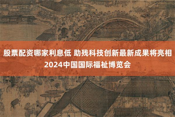 股票配资哪家利息低 助残科技创新最新成果将亮相2024中国国际福祉博览会