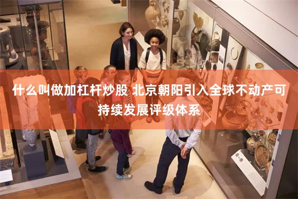 什么叫做加杠杆炒股 北京朝阳引入全球不动产可持续发展评级体系