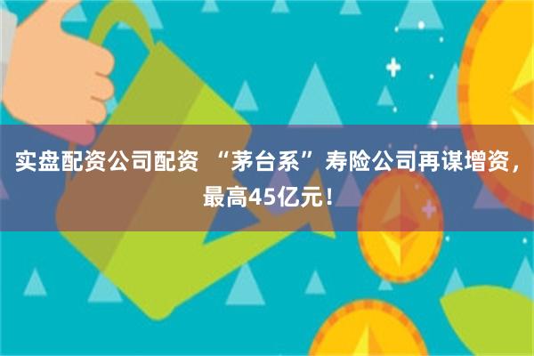 实盘配资公司配资  “茅台系” 寿险公司再谋增资，最高45亿元！