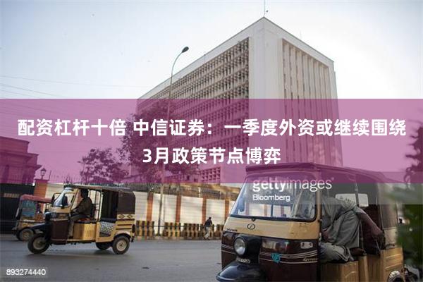 配资杠杆十倍 中信证券：一季度外资或继续围绕3月政策节点博弈