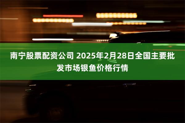 南宁股票配资公司 2025年2月28日全国主要批发市场银鱼价格行情